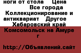 ноги от стола. › Цена ­ 12 000 - Все города Коллекционирование и антиквариат » Другое   . Хабаровский край,Комсомольск-на-Амуре г.